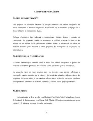 7. DISEÑO METODOLÓGICO 
19 
7.1. TIPO DE INVESTIGACIÓN 
Este proyecto se desarrolla mediante el enfoque cualitativo con diseño etnográfico. Se 
busca comprender la dinámica del proceso de enseñanza de la matemática y el juego con el 
fin de fortalecer el razonamiento lógico. 
Enfoque Cualitativo hace referencia a concepciones, visiones, técnicas y estudios no 
cuantitativos. Su propósito consiste en reconstruir la realidad tal como la observan los 
actores de un sistema social previamente definido. Utiliza la recolección de datos sin 
medición numérica para descubrir o afinar preguntas de investigación en el proceso de 
interpretación. 
7.2. DISEÑO DE LA INVESTIGACIÓN 
El diseño metodológico, muestra como a través del estudio etnográfico se puede dar 
respuesta al problema planteado del desinterés de los estudiantes por las matemáticas. 
La etnografía tiene un valor práctico para los docentes pues permite reflexionar y 
comprender muchos aspectos de la cultura y de la práctica educativa. Además, sirve a los 
propósitos de la educación, ya que mediante ella se puede, revisar las estrategias en el aula 
y su significado, examinar las actitudes opiniones y culturas de los grupos particulares. 
7.3. POBLACIÓN 
La investigación se llevó a cabo en el Instituto Club Unión Sede E ubicado en el norte 
de la ciudad de Bucaramanga, en el barrio Café Madrid. El barrio se caracteriza por ser de 
estrato 1 y 2, asimismo presenta viviendas de invasión. 
 