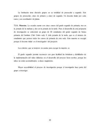 La Institución tiene dieciséis grupos en su totalidad de preescolar a segundo. Seis 
grupos de preescolar, cinco de primero y cinco de segundo. Un docente titular por cada 
curso y un coordinador de planta. 
7.3.1. Muestra. La escuela cuenta con cinco cursos del grado segundo de primaria, tres en 
la jornada de la mañana y dos en la jornada de la tarde. Para el desarrollo de esta propuesta 
de investigación se seleccionó un grupo de 40 estudiantes del grado segundo de básica 
primaria del Instituto Club Unión sede E dela jornada de la tarde, que es el número de 
estudiantes que poseen todos los cursos de primaria de esta sede. Esta muestra se escogió 
porque el docente titular es el investigador del proyecto. 
Los criterios que se tuvieron en cuenta para escoger la muestra es: 
El grado segundo permite reconocer con gran facilidad las fortalezas y debilidades de 
la implementación del video didáctico en el desarrollo del proceso lecto-escritor, porque los 
niños no están acostumbrados a clases magistrales. 
Mayor accesibilidad al proceso de investigación porque el investigador hace parte del 
20 
grupo a investigar. 
 
