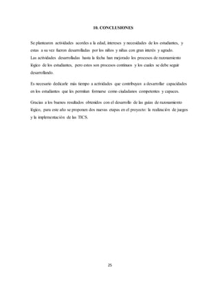 10. CONCLUSIONES 
Se plantearon actividades acordes a la edad, intereses y necesidades de los estudiantes, y 
estas a su vez fueron desarrolladas por los niños y niñas con gran interés y agrado. 
Las actividades desarrolladas hasta la fecha han mejorado los procesos de razonamiento 
lógico de los estudiantes, pero estos son procesos continuos y los cuales se debe seguir 
desarrollando. 
Es necesario dedicarle más tiempo a actividades que contribuyan a desarrollar capacidades 
en los estudiantes que les permitan formarse como ciudadanos competentes y capaces. 
Gracias a los buenos resultados obtenidos con el desarrollo de las guías de razonamiento 
lógico, para este año se proponen dos nuevas etapas en el proyecto: la realización de juegos 
y la implementación de las TICS. 
25 
 