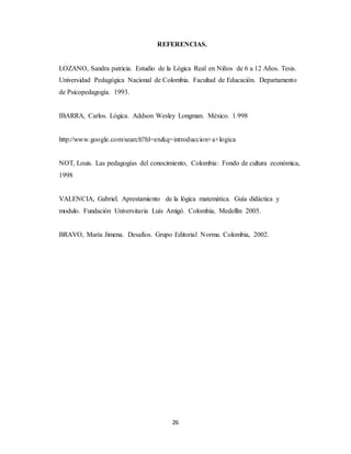 REFERENCIAS. 
LOZANO, Sandra patricia. Estudio de la Lógica Real en Niños de 6 a 12 Años. Tesis. 
Universidad Pedagógica Nacional de Colombia. Facultad de Educación. Departamento 
de Psicopedagogía. 1993. 
IBARRA, Carlos. Lógica. Addson Wesley Longman. México. 1.998 
http://www.google.com/search?hl=en&q=introduccion+a+logica 
NOT, Louis. Las pedagogías del conocimiento, Colombia: Fondo de cultura económica, 
1998 
VALENCIA, Gabriel. Aprestamiento de la lógica matemática. Guía didáctica y 
modulo. Fundación Universitaria Luís Amigó. Colombia, Medellín 2005. 
BRAVO, María Jimena. Desafíos. Grupo Editorial Norma. Colombia, 2002. 
26 
