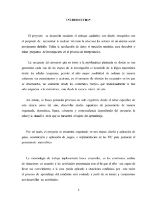 INTRODUCCION 
El proyecto se desarrolla mediante el enfoque cualitativo con diseño etnográfico con 
el propósito de reconstruir la realidad tal como la observan los actores de un sistema social 
previamente definido. Utiliza la recolección de datos si medición numérica para descubrir o 
afinar preguntas de investigación en el proceso de interpretación. 
La secuencia del proyecto gira en torno a la problemática planteada en donde se van 
generando cada una de las etapas de la investigación el desarrollo de la lógica matemática 
desde las edades tempranas, permite al niño mayor posibilidad de ordenar de manera 
coherente sus pensamientos y acciones, en el momento de abordar los escenarios en los que 
se desenvuelve, no solamente desde los contenidos propios que tradicionalmente le han 
sido asignados a la matemática, sino desde la esencia misma de esta. 
Así mismo, se busca potenciar procesos no solo cognitivos desde el saber especifico de 
esta ciencia como tal, sino, desarrollar niveles superiores de pensamiento de manera 
organizada, sistemática, lógica, coherente y contextualizada dependiendo del escenario, la 
edad y la situación en la que se encuentra el sujeto del aprendizaje. 
Por tal razón, el proyecto se encuentra organizado en tres etapas: diseño y aplicación de 
guías, construcción y aplicación de juegos, e implementación de las TIC para potenciar el 
pensamiento matemático. 
La metodología de trabajo implementada busca desarrollar, en los estudiantes: análisis 
de situaciones de acuerdo a las actividades presentadas con el fin que el niño sea capaz de 
llevar sus conocimientos a la casa pueda aplicarlo a situaciones cotidianas; por esta razón 
el proceso de aprendizaje del estudiante será evaluado a partir de su interés y compromiso 
por desarrollar las actividades. 
3 
 