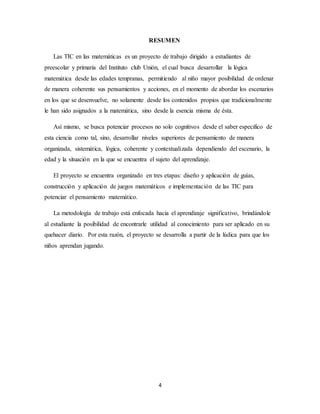 RESUMEN 
Las TIC en las matemáticas es un proyecto de trabajo dirigido a estudiantes de 
preescolar y primaria del Instituto club Unión, el cual busca desarrollar la lógica 
matemática desde las edades tempranas, permitiendo al niño mayor posibilidad de ordenar 
de manera coherente sus pensamientos y acciones, en el momento de abordar los escenarios 
en los que se desenvuelve, no solamente desde los contenidos propios que tradicionalmente 
le han sido asignados a la matemática, sino desde la esencia misma de ésta. 
Así mismo, se busca potenciar procesos no solo cognitivos desde el saber especifico de 
esta ciencia como tal, sino, desarrollar niveles superiores de pensamiento de manera 
organizada, sistemática, lógica, coherente y contextualizada dependiendo del escenario, la 
edad y la situación en la que se encuentra el sujeto del aprendizaje. 
El proyecto se encuentra organizado en tres etapas: diseño y aplicación de guías, 
construcción y aplicación de juegos matemáticos e implementación de las TIC para 
potenciar el pensamiento matemático. 
La metodología de trabajo está enfocada hacia el aprendizaje significativo, brindándole 
al estudiante la posibilidad de encontrarle utilidad al conocimiento para ser aplicado en su 
quehacer diario. Por esta razón, el proyecto se desarrolla a partir de la lúdica para que los 
niños aprendan jugando. 
4 
 