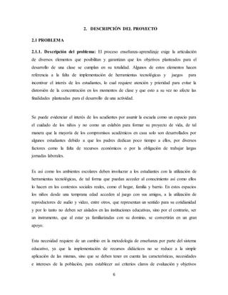 2. DESCRIPCIÓN DEL PROYECTO 
6 
2.1 PROBLEMA 
2.1.1. Descripción del problema: El proceso enseñanza-aprendizaje exige la articulación 
de diversos elementos que posibilitan y garantizan que los objetivos planteados para el 
desarrollo de una clase se cumplan en su totalidad. Algunos de estos elementos hacen 
referencia a la falta de implementación de herramientas tecnológicas y juegos para 
incentivar el interés de los estudiantes, lo cual requiere atención y prioridad para evitar la 
distorsión de la concentración en los momentos de clase y que esto a su vez no afecte las 
finalidades planteadas para el desarrollo de una actividad. 
Se puede evidenciar el interés de los acudientes por asumir la escuela como un espacio para 
el cuidado de los niños y no como un eslabón para formar su proyecto de vida, de tal 
manera que la mayoría de los compromisos académicos en casa solo son desarrollados por 
algunos estudiantes debido a que los padres dedican poco tiempo a ellos, por diversos 
factores como la falta de recursos económicos o por la obligación de trabajar largas 
jornadas laborales. 
Es así como los ambientes escolares deben involucrar a los estudiantes con la utilización de 
herramientas tecnológicas, de tal forma que puedan acceder al conocimiento así como ellos 
lo hacen en los contextos sociales reales, como el hogar, familia y barrio. En estos espacios 
los niños desde una temprana edad acceden al juego con sus amigos, a la utilización de 
reproductores de audio y video, entre otros, que representan un sentido para su cotidianidad 
y por lo tanto no deben ser aislados en las instituciones educativas, sino por el contrario, ser 
un instrumento, que al estar ya familiarizadas con su dominio, se convertirán en un gran 
apoyo. 
Esta necesidad requiere de un cambio en la metodología de enseñanza por parte del sistema 
educativo, ya que la implementación de recursos didácticos no se reduce a la simple 
aplicación de las mismas, sino que se deben tener en cuenta las características, necesidades 
e intereses de la población, para establecer así criterios claros de evaluación y objetivos 
 
