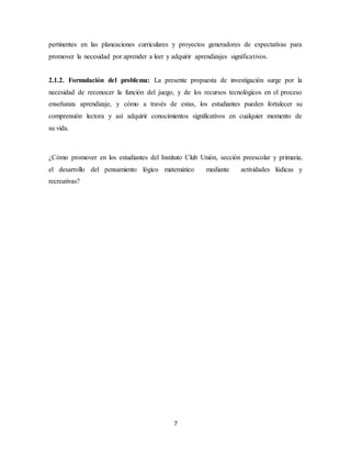 pertinentes en las planeaciones curriculares y proyectos generadores de expectativas para 
promover la necesidad por aprender a leer y adquirir aprendizajes significativos. 
2.1.2. Formulación del problema: La presente propuesta de investigación surge por la 
necesidad de reconocer la función del juego, y de los recursos tecnológicos en el proceso 
enseñanza aprendizaje, y cómo a través de estas, los estudiantes pueden fortalecer su 
comprensión lectora y así adquirir conocimientos significativos en cualquier momento de 
su vida. 
¿Cómo promover en los estudiantes del Instituto Club Unión, sección preescolar y primaria, 
el desarrollo del pensamiento lógico matemático mediante actividades lúdicas y 
recreativas? 
7 
 