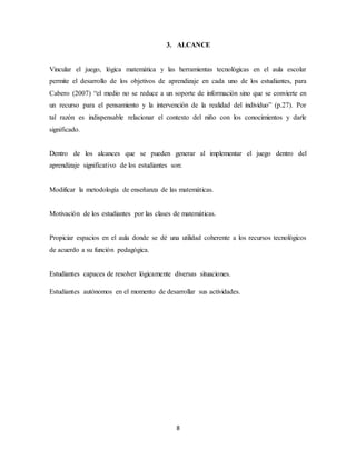 3. ALCANCE 
Vincular el juego, lógica matemática y las herramientas tecnológicas en el aula escolar 
permite el desarrollo de los objetivos de aprendizaje en cada uno de los estudiantes, para 
Cabero (2007) “el medio no se reduce a un soporte de información sino que se convierte en 
un recurso para el pensamiento y la intervención de la realidad del individuo” (p.27). Por 
tal razón es indispensable relacionar el contexto del niño con los conocimientos y darle 
significado. 
Dentro de los alcances que se pueden generar al implementar el juego dentro del 
aprendizaje significativo de los estudiantes son: 
Modificar la metodología de enseñanza de las matemáticas. 
Motivación de los estudiantes por las clases de matemáticas. 
Propiciar espacios en el aula donde se dé una utilidad coherente a los recursos tecnológicos 
de acuerdo a su función pedagógica. 
Estudiantes capaces de resolver lógicamente diversas situaciones. 
Estudiantes autónomos en el momento de desarrollar sus actividades. 
8 
 