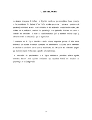 4. JUSTIFICACION 
La siguiente propuesta de trabajo el divertido mundo de las matemáticas, busca potenciar 
en los estudiantes del Instituto Club Unión, sección preescolar y primaria, procesos de 
aprendizaje centrados no solo en el desarrollo de las habilidades y destrezas en el niño, sino 
también en la posibilidad constante de aprendizajes con significado. Teniendo en cuenta el 
contexto del estudiante a partir de cuestionamientos que le permitan resolver lógica y 
autónomamente las situaciones que se le presentan. 
El desarrollo de la lógica matemática desde edades tempranas, permite al niño mayor 
posibilidad de ordenar de manera coherente sus pensamientos y acciones en los momentos 
de abordar los escenarios en los que se desenvuelve, no solo desde los contenidos propios 
que tradicionalmente le han sido asignados a la matemática. 
Las actividades de aprestamiento a la lógica matemática, pretenden brindar algunos 
elementos básicos para aquellos estudiantes que necesitan recrear los procesos de 
aprendizaje en la edad primaria. 
9 
 