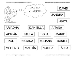 COLOREO
MI NOMBRE
LOLA
DANIELYULIANA
ÁLEXNOELIA
ARIADNA
ADRIÁN
POL
MEI LING
DANIELLA
PAULA
NAYARA
MARTÍN
MARIO
DAVID
JAIME
JANDRA
AITANA
 
