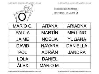 COLOREO LOS NOMBRES
QUE TIENEN LA VOCAL O
MARiO C. AiTANA ARiADNA
PAULA MARTÍN MEi LiNG
JAiME NOELiA YULiANA
DAViD NAYARA DANiELLA
POL ADRiÁN JANDRA
LOLA DANiEL
ÁLEX MARiO M.
O
 