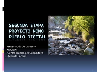 SEGUNDA ETAPA
 PROYECTO NONO
 PUEBLO DIGITAL
Presentación del proyecto
• NONO IT
•Centro Tecnológico Comunitario
• Graciela Cáceres




                                  1
 