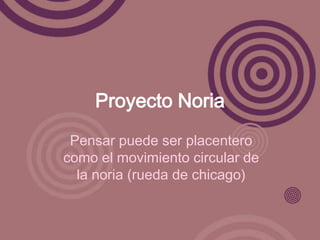 Proyecto Noria
 Pensar puede ser placentero
como el movimiento circular de
  la noria (rueda de chicago)
 
