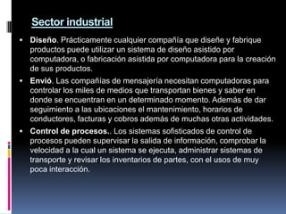 1.4 Utilización de las computadoras en distintos sectoresLa aplicación de los ordenadores o computadoras abarca casi todos los campos del conocimiento. Dentro de las más importantes se pueden destacar:HOGAR¿Por qué los usuarios del hogar necesitan computadoras?Comunicaciones. Trabajo que se hace en el hogar. Tareas escolares. Entretenimiento. Finanzas. SECTOR ADMINISTRATIVO COMERCIALContabilidad generalControl de stocks.Gestión de personal.