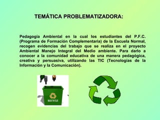TEMÁTICA PROBLEMATIZADORA:  Pedagogía Ambiental en la cual los estudiantes del P.F.C.(Programa de Formación Complementaria...