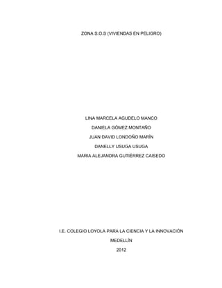 ZONA S.O.S (VIVIENDAS EN PELIGRO)




          LINA MARCELA AGUDELO MANCO

             DANIELA GÓMEZ MONTAÑO

            JUAN DAVID LONDOÑO MARÍN

              DANELLY USUGA USUGA

       MARIA ALEJANDRA GUTIÉRREZ CAISEDO




I.E. COLEGIO LOYOLA PARA LA CIENCIA Y LA INNOVACIÓN

                     MEDELLÍN

                       2012
 