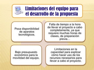 Limitaciones del equipo para
         el desarrollo de la propuesta

                          Falta de tiempo a la hora
                        de llevar el proyecto a cabo
 Poca disponibilidad
                           completamente, ya que
    de aparatos
                         requiere muchas horas de
   tecnológicos.
                           clases, de preparación
                                  previa…


                             Limitaciones en la
 Bajo presupuesto         capacidad para explicar
 económico para la         cómo hacer uso de los
movilidad del equipo.    recursos necesarios para
                         llevar a cabo el proyecto.
 