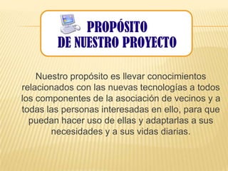 PROPÓSITO
              PROPÓSITO
        DE NUESTRO PROYECTO
         DE NUESTRO PROYECTO

    Nuestro propósito es llevar conocimientos
relacionados con las nuevas tecnologías a todos
los componentes de la asociación de vecinos y a
todas las personas interesadas en ello, para que
  puedan hacer uso de ellas y adaptarlas a sus
       necesidades y a sus vidas diarias.
 