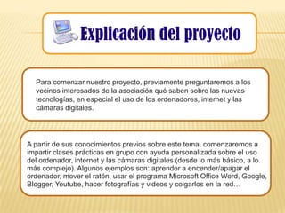 Explicación del proyecto

  Para comenzar nuestro proyecto, previamente preguntaremos a los
  vecinos interesados de la asociación qué saben sobre las nuevas
  tecnologías, en especial el uso de los ordenadores, internet y las
  cámaras digitales.




A partir de sus conocimientos previos sobre este tema, comenzaremos a
impartir clases prácticas en grupo con ayuda personalizada sobre el uso
del ordenador, internet y las cámaras digitales (desde lo más básico, a lo
más complejo). Algunos ejemplos son: aprender a encender/apagar el
ordenador, mover el ratón, usar el programa Microsoft Office Word, Google,
Blogger, Youtube, hacer fotografías y videos y colgarlos en la red…
 