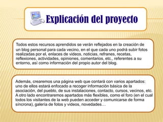 Explicación del proyecto

Todos estos recursos aprendidos se verán reflejados en la creación de
un blog personal para cada vecino, en el que cada uno podrá subir fotos
realizadas por el, enlaces de videos, noticias, refranes, recetas,
reflexiones, actividades, opiniones, comentarios, etc., referentes a su
entorno, así como información del propio autor del blog.



Además, crearemos una página web que contará con varios apartados:
uno de ellos estará enfocado a recoger información básica de la
asociación, del pueblo, de sus instalaciones, contacto, cursos, vecinos, etc.
A otro lado encontraremos apartados más flexibles, como el foro (en el cual
todos los visitantes de la web pueden acceder y comunicarse de forma
síncrona), galería de fotos y videos, novedades…
 