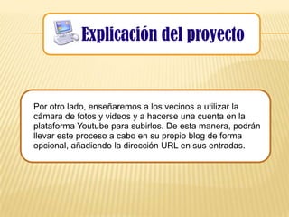 Explicación del proyecto


Por otro lado, enseñaremos a los vecinos a utilizar la
cámara de fotos y videos y a hacerse una cuenta en la
plataforma Youtube para subirlos. De esta manera, podrán
llevar este proceso a cabo en su propio blog de forma
opcional, añadiendo la dirección URL en sus entradas.
 