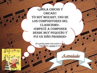 «¡¡Hola chicos y chicas!!<br />Yo soy Mozart, uno de los compositores del CLASICISMO».<br />«Empecé a componer desde muy p...