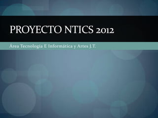 PROYECTO NTICS 2012
Área Tecnología E Informática y Artes J.T.
 