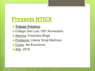Proyecto NTICX
 Trabajo Práctico:
 Colegio San Luis 100° Aniversario
 Alumno: Francisco Birgé
 Profesora: Liliana Torija Martínez
 Curso: 4to Economía
 Año: 2018
 