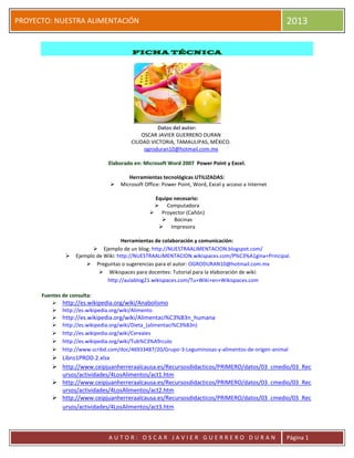 2013

PROYECTO: NUESTRA ALIMENTACIÓN

FICHA TÉCNICA

Datos del autor:
OSCAR JAVIER GUERRERO DURAN
CIUDAD VICTORIA, TAMAULIPAS, MÉXICO.
ogroduran10@hotmail.com.mx
Elaborado en: Microsoft Word 2007 Power Point y Excel.



Herramientas tecnológicas UTILIZADAS:
Microsoft Office: Power Point, Word, Excel y acceso a Internet
Equipo necesario:
 Computadora
 Proyector (Cañón)
 Bocinas
 Impresora



Herramientas de colaboración y comunicación:
 Ejemplo de un blog: http://NUESTRAALIMENTACION.blogspot.com/
Ejemplo de Wiki: http://NUESTRAALIMENTACION.wikispaces.com/P%C3%A1gina+Principal.
 Preguntas o sugerencias para el autor: OGRODURAN10@hotmail.com.mx
 Wikispaces para docentes: Tutorial para la elaboración de wiki:
http://aulablog21.wikispaces.com/Tu+Wiki+en+Wikispaces.com

Fuentes de consulta:
 http://es.wikipedia.org/wiki/Anabolismo
 http://es.wikipedia.org/wiki/Alimento
 http://es.wikipedia.org/wiki/Alimentaci%C3%B3n_humana
 http://es.wikipedia.org/wiki/Dieta_(alimentaci%C3%B3n)
 http://es.wikipedia.org/wiki/Cereales
 http://es.wikipedia.org/wiki/Tub%C3%A9rculo
 http://www.scribd.com/doc/46933487/20/Grupo-3-Leguminosas-y-alimentos-de-origen-animal

 Libro1PROD.2.xlsx
 http://www.ceipjuanherreraalcausa.es/Recursosdidacticos/PRIMERO/datos/03_cmedio/03_Rec
ursos/actividades/4LosAlimentos/act1.htm
 http://www.ceipjuanherreraalcausa.es/Recursosdidacticos/PRIMERO/datos/03_cmedio/03_Rec
ursos/actividades/4LosAlimentos/act2.htm
 http://www.ceipjuanherreraalcausa.es/Recursosdidacticos/PRIMERO/datos/03_cmedio/03_Rec
ursos/actividades/4LosAlimentos/act3.htm

AUTOR: OSCAR JAVIER GUERRERO DURAN

Página 1

 