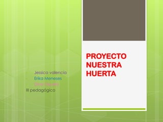 PROYECTO
                         NUESTRA
•     Jessica valencia
                         HUERTA
•     Erika Meneses
•     Dina Orjuela
III pedagógico
 