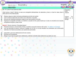 Mi Asistente de Preescolar
¿Cómo lo vamos a hacer?
Día 10: Lunes 18 de octubre de 2020
¿Qué vamos a hacer?: Montar en casa una coreografía disfrazándose de calaveritas y hacer un ritual en clase virtual o
video para la comunidad escolar.
✔ Observar algunos videos de danzas prehispánicas del dia de muertos
✔ Usar la máscara elaborada para bailar como calaverita o esqueleto.
✔ Escuchar las melodías propuestas y elegir la que más le guste a la familia
✔ Organizar la coregrafía en familia, si la familia no accede el niño puede hacerlo por sí solo en comoañía de la docente,
compañeros de grupo y clase virtual
Sesión 9 Rincón de lectura “Chocolate literario”:
✔ Presentar la lectura y mencionarles el título e invitarlos a escuchar la lectura del cuento: “Un pellizco en la barriga”
✔ Una vez terminada la lectura, continuar el diálogo con el niño, en el que recupere los comentarios de la información
obtenida en la historia escuchada y las experiencias personales.
✔ preguntarle ¿qué es la celebraciónd el día de muertos.
✔ Escuchar sus comentarios
✔ Dibujar lo que más les sgustó de la celebración y disfrutar en familia estas tradiciones que están por venir.
Dispositivo
móvil
Internet
Lectura “Un
pellizco en la
barriga”
Segunda etapa Desarrollo y
ejecución
 