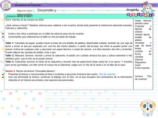 Mi Asistente de Preescolar
¿Cómo lo vamos a hacer?
Día 5: Viernes 23 de octubre de 2020
¿Qué vamos a hacer?: Realizar adornos para celebrar a los muertos donde esté presente la tradicional calaverita (canasta,
máscara y calaverita)
✔ Invitar a los niños a participar en un taller de adornos para día de muertos
✔ Comentarles que realizaremos el taller en dos jornadas de trabajo
Taller 1: Canastas de papel, pueden hacer la base de una botella de plástico desechable cortada, también de una caja de
leche y armar el asa por separado con una tira del mismo plástico o cartón del envase, los niños la pueden pintar con
pintura vinílica de cualquier color y decorarla con pepel dechina o crepé de colores, a la libre decisión del niño y la familia.
Puede rellenar las canasta de duldes, fruta o pan.
Taller 2: Máscara, iluminar, recortar y armar la calaverita, el adulto con cuidado ahueca los ojos y coloca estambre o hilo
eslástico para que el niño se la pueda colocar.
Taller 3: Calaverita, iluminar la carita de la calaverita y recortar tras de papel bond (hoja carta) de 3 cm aprox. Y ensartar
para armar guirnaldas, con ello armar el cuerpo de la calaverita, colgar con un hilo de la venta o en el altar de la casa.
Sesión 4 Rincón de lectura “Chocolate literario”:
✔ Presentar la lectura y mencionarles el título e invitarlos a escuchar la lectura del cuento: “Día de muertos”
✔ Una vez terminada la lectura, continuar el diálogo con el niño, en el que recupere los comentarios de la información
obtenida en la historia escuchada y las experiencias personales.
Hojas blancas
tamaño carta
Crayolas o
lápices de
colores
resistol, tijeras
botella de
platico
reciclada o
caja de leche
limpia y
cortada en
forma de
canasta
Internet
Dispositivo
móvil.
Ficha impresa.
Lectura “Día
de muertos”
Segunda etapa Desarrollo y
ejecución
 