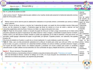 Mi Asistente de Preescolar
¿Cómo lo vamos a hacer?
Día 6: Lunes 26 de octubre de 2020
¿Qué vamos a hacer?: Realizar adornos para celebrar a los muertos donde esté presente la tradicional calaverita (corona,
papel de china picado y velas)
✔ Platicar acerca de los adornos para la celebraciñon realizados en la jornada anterior, comentarles que vamos a realizar
otros 3 adornos
Taller 4: Corona de flores, iluminar y recortar las 4 calaveritas de papel, con papel de china enrollado recortar tiritas para
formar una flor (observar la imagen ), Finalmente pegar las flores de colores en el aro de cartón y adornar con las
calaveritas pegándolas sobre las flores. Colocar en el altar o en alguna otra parte de la casa.
Taller 5: Papel de china picado, doblar un recuadro de papel de china por la mitad y luego nuevamente por la mitad cortar
pequeños pedacitos de papel en especial por las orillas (observar video e imagen), al desdoblar el papel onservar el diseño,
realizar varios y con ello decorar el alatar, también lo puede usar pegándolo por la orilla en estambre o hilo para armar una
guirnalda, puede agregar calaveritas de papel a la guirnalda, por ejemplo 3 papeles picados, una calaverita, tres papeles
picados, etc…
Otra forma de doblarlo en 6 partes o a partir de un círculo realizando 3 o cuatro dobleces a partir de la mitad.
Taller 6: Velas, usar una lata previamente aplastada de la orilla por el adulto para evitar que corte por el filo. Los niños
pintan la lata a su gusto y la decoran con calaveritas también pintadas con pintura vinñilica y pinceles (observar imagen).
Con ayuda del aduto colocar dentro una veladora pequeña y prenderla con mucho cuidado para evotar un accidente,
colocarla sobre un plato cafetero de loza extendido con dos cucharadas de agua y alejada del alumno y zonsas de riesgo.
Sesión 5 Rincón de lectura “Chocolate literario”:
✔ Presentar la lectura y mencionarles el título e invitarlos a escuchar la lectura del cuento: “Francisca y la muerte”
✔ Una vez terminada la lectura, continuar el diálogo con el niño, en el que recupere los comentarios de la información
obtenida en la historia escuchada y las experiencias personales.
Internet
Dispositivo
móvil
Aro de cartón
del tamaño de
un plato apróx.,
papel de china
de colores
Calaveritas
impresas
Crayolas
tijeras
resistol
hilo o estambre
latas vacías
aplastadas de
la orilla para
evitar el filo,
pintura vinílica,
pinceles,
veladira,
cerillos o
encendedor.
Lectura “Yo
siempre te
querré”
Segunda etapa Desarrollo y
ejecución
 