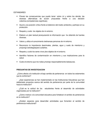 ESTANDARES

     Preveo las consecuencias que puedo tener: sobre mi y sobre los demás, las
      diversas alternativas de acción propuestas frente a una decisión
      colectiva.(competencias cognitivas).

     Asumo una posición crítica frente al deterioro del medio ambiente y participo en su
      protección.

     Respeto y cuido los objetos de mi entorno.

     Elaboro un plan textual jerarquizando la información que he obtenido de fuentes
      diversas.

     Valoro y utilizo el conocimiento dediversas personas de mi entorno.

     Reconozco la importancia deanimales, plantas, agua y suelo de mientorno y
      propongo estrategiaspara cuidarlos.

     Respeto y cuido los seres vivos ylos objetos de mi entorno.

     Identifico factores de contaminación en mientorno y sus implicaciones para la
      salud.

     Cuido el entorno que me rodea ymanejo responsablemente lasbasuras.



  PREGUNTAS DE INVESTIGACION

   ¿Cómo afecta a la institución el bajo sentido de pertenencia en todos los estamentos
  que la conforman?

  · ¿Qué experiencias se han implementado en las Instituciones Educativas que han
  adelantado proyectos acerca del sentido de pertenencia por parte de la comunidad
  hacia la institución?

  · ¿Cuál es la actitud de los        estudiantes frente al desarrollo de actividades
  organizadas por la institución?

  · ¿Cómo motivar a la comunidad educativa para fortalecer el sentido de pertenencia
  en la institución?

  · ¿Existen espacios para desarrollar actividades que fomenten el sentido de
  pertenencia institucional?
 