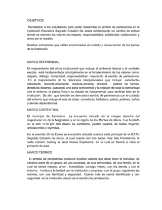 OBJETIVOS

 Sensibilizar a los estudiantes para poder desarrollar el sentido de pertenencia en la
institución Educativa Sagrado Corazón De Jesús evidenciando un cambio de actitud
donde se retomen los valores del respeto, responsabilidad, solidaridad, colaboración y
amor por lo nuestro.

Realizar actividades que vallan encaminadas al cuidado y conservación de los bienes
de la Institución.



MARCO REFERENCIAL

El mejoramiento del clima institucional que incluye el ambiente laboral y el contexto
escolar está fundamentado principalmente en el fortalecimiento de los valores como:
respeto, diálogo, honestidad, responsabilidad, mejorando el sentido de pertenencia.
 En el mejoramiento de la relaciones interpersonales que incluye: estudiante-
estudiante, docente-estudiante, docente-docente, docente - padres de familia,
directivos-docente, buscando una sana convivencia y la relación de toda la comunidad
con el entorno, la planta física y su estado es fundamental, para sentirse bien en la
institución. De ahí, que también se demuestra sentido de pertenencia con el cuidado
del entorno que incluye el aula de clase, corredores, biblioteca, patios, jardines, baños
y demás dependencias.

MARCO CONTEXTUAL

El municipio de Zambrano se encuentra ubicado en la margen derecha del
majestuoso rio de la Magdalena y en la región de los Montes de María. Fue fundado
en el año 1770 por don Álvaro de Zambrano, pueblo pujante, de bellas mujeres,
artistas,mitos y leyendas.

En la avenida 20 de Enero se encuentra ubicada nuestra sede principal de la IETAC
Sagrado Corazón de Jesús, la cual cuenta con tres sedes más: Isla Providencia, la
sede número cuatroy la sede Nueva Esperanza, en la cual se llevará a cabo el
proyecto de aula.

MARCO TEORICO

 El sentido de pertenencia involucra muchos valores que debe tener el individuo, es
sentirse parte de un grupo, de una sociedad, de una comunidad, de una familia, en la
cual se siente respeto, amor , honestidad, consigo mismo, con los demás y con el
entorno. Involucra la lealtad con la institución o empresa, con el grupo, siguiendo las
normas, con una identidad y seguridad. Cuanto más se sienta identificado y con
seguridad en la institución, mayor es el sentido de pertenencia.
 
