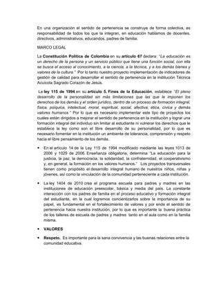 En una organización el sentido de pertenencia se construye de forma colectiva, es
responsabilidad de todos los que la integran, en educación hablamos de docentes,
directivos, administrativos, educandos, padres de familia.

MARCO LEGAL

La Constitución Política de Colombia en su artículo 67 declara: “La educación es
un derecho de la persona y un servicio público que tiene una función social; con ella
se busca el acceso al conocimiento, a la ciencia, a la técnica, y a los demás bienes y
valores de la cultura.” Por lo tanto nuestro proyecto implementación de indicadores de
gestión de calidad para desarrollar el sentido de pertenencia en la institución Técnica
Acuícola Sagrado Corazón de Jesús.

 La ley 115 de 1994 en su artículo 5. Fines de la Educación, establece “El pleno
desarrollo de la personalidad sin más limitaciones que las que le imponen los
derechos de los demás y el orden jurídico, dentro de un proceso de formación integral,
física, psíquica, intelectual, moral, espiritual, social, afectiva, ética, cívica y demás
valores humanos.” Por lo que es necesario implementar este tipo de proyectos los
cuales están dirigidos a mejorar el sentido de pertenencia en la institución y lograr una
formación integral del individuo sin limitar al estudiante ni vulnerar los derechos que le
establece la ley como son el libre desarrollo de su personalidad, por lo que es
necesario fomentar en la institución un ambiente de tolerancia, comprensión y respeto
hacia el libre pensamiento de los demás.

   En el artículo 14 de la Ley 115 de 1994 modificado mediante las leyes 1013 de
    2006 y 1029 de 2006. Enseñanza obligatoria, determina: “La educación para la
    justicia, la paz, la democracia, la solidaridad, la confraternidad, el cooperativismo
    y, en general, la formación en los valores humanos.” Los proyectos transversales
    tienen como propósito el desarrollo integral humano de nuestros niños, niñas y
    jóvenes, así como la vinculación de la comunidad perteneciente a cada institución.

   La ley 1404 de 2010 crea el programa escuela para padres y madres en las
    instituciones de educación preescolar, básica y media del país. La constante
    interacción con los padres de familia en el proceso educativo y formación integral
    del estudiante, en la cual logremos concientizarlos sobre la importancia de su
    papel, es fundamental en el fortalecimiento de valores y por ende el sentido de
    pertenencia hacia nuestra institución, por lo que es importante la buena práctica
    de los talleres de escuela de padres y madres tanto en el aula como en la familia
    misma.

   VALORES

   Respeto. Es importante para la sana convivencia y las buenas relaciones entre la
    comunidad educativa.
 
