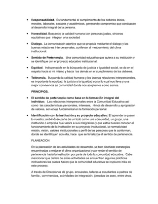    Responsabilidad. Es fundamental el cumplimiento de los deberes éticos,
    morales, laborales, sociales y académicos, generando compromiso que conduzcan
    al desarrollo integral de la persona.

   Honestidad. Buscando la calidad humana con personas justas, sinceras
    equitativas que integran una sociedad

   Dialogo. La comunicación asertiva que se propicia mediante el dialogo y las
    buenas relaciones interpersonales, conllevan al mejoramiento del clima
    institucional.

   Sentido de Pertenencia. Una comunidad educativa que quiera a su institución y
    se identifique con el proyecto educativo institucional.

   Equidad. Indispensable en la búsqueda de justicia e igualdad social, se da en el
    respeto hacia si mi mismo y hacia los demás en el cumplimiento de los deberes.

   Tolerancia. Buscando la calidad humana y las buenas relaciones interpersonales,
    es importante la equidad, la justicia y la igualdad social lo cual nos lleva y una
    mejor convivencia en comunidad donde nos aceptemos como somos.

    PRINCIPIOS.

   El sentido de pertenencia como base en la formación integral del
    individuo: Las relaciones interpersonales entre la Comunidad Educativa así
    como las características personales, intereses, ritmos de desarrollo y apropiación
    de valores, son el eje fundamental en la formación personal.

   Identificación con la institución y su proyecto educativo: El aprender a querer
    lo nuestro, sintiéndose parte de un todo como una comunidad, un grupo, una
    institución o empresa que valora a sus integrantes y que estos buscan conocer el
    funcionamiento de la institución en su proyecto institucional, la normatividad
    misión, visión, valores institucionales y perfil de las personas que la conforman,
    donde se identifiquen con ella, hace que se fortalezca el sentido de pertenencia.

    PLANEACION

    En la planeación de las actividades de desarrollo, se han diseñado estrategias
    encaminadas a mejorar el clima organizacional y por ende el sentido de
    pertenencia hacia la institución por parte de toda la comunidad educativa. Cabe
    mencionar que dentro de estas actividades se encuentran algunas prácticas
    motivadoras las cuales hacen que la comunidad educativa se involucre más en
    este proceso.

    A través de Direcciones de grupo, encuestas, talleres a estudiantes a padres de
    familia , convivencias, actividades de integración, jornadas de aseo, entre otras.
 