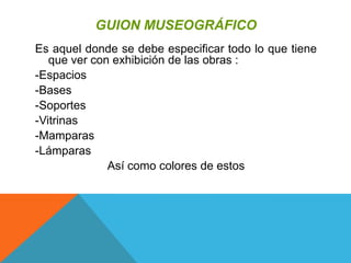 GUION MUSEOGRÁFICO
Es aquel donde se debe especificar todo lo que tiene
que ver con exhibición de las obras :
-Espacios
-Bases
-Soportes
-Vitrinas
-Mamparas
-Lámparas
Así como colores de estos
 