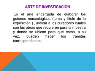ARTE DE INVESTIGACION
Es el arte encargada de elaborar los
guiones museológicos (tema y titulo de la
exposición ) , indicar a los curadores cuales
son las obras que requieren para la muestra
y donde se ubican para que éstos, a su
vez, puedan hacer los trámites
correspondientes.
 