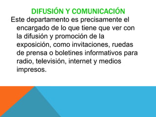 DIFUSIÓN Y COMUNICACIÓN
Este departamento es precisamente el
encargado de lo que tiene que ver con
la difusión y promoción de la
exposición, como invitaciones, ruedas
de prensa o boletines informativos para
radio, televisión, internet y medios
impresos.
 