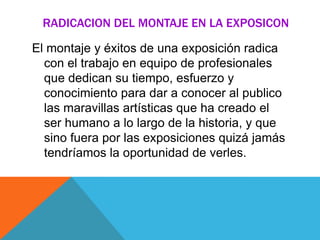 RADICACION DEL MONTAJE EN LA EXPOSICON
El montaje y éxitos de una exposición radica
con el trabajo en equipo de profesionales
que dedican su tiempo, esfuerzo y
conocimiento para dar a conocer al publico
las maravillas artísticas que ha creado el
ser humano a lo largo de la historia, y que
sino fuera por las exposiciones quizá jamás
tendríamos la oportunidad de verles.
 