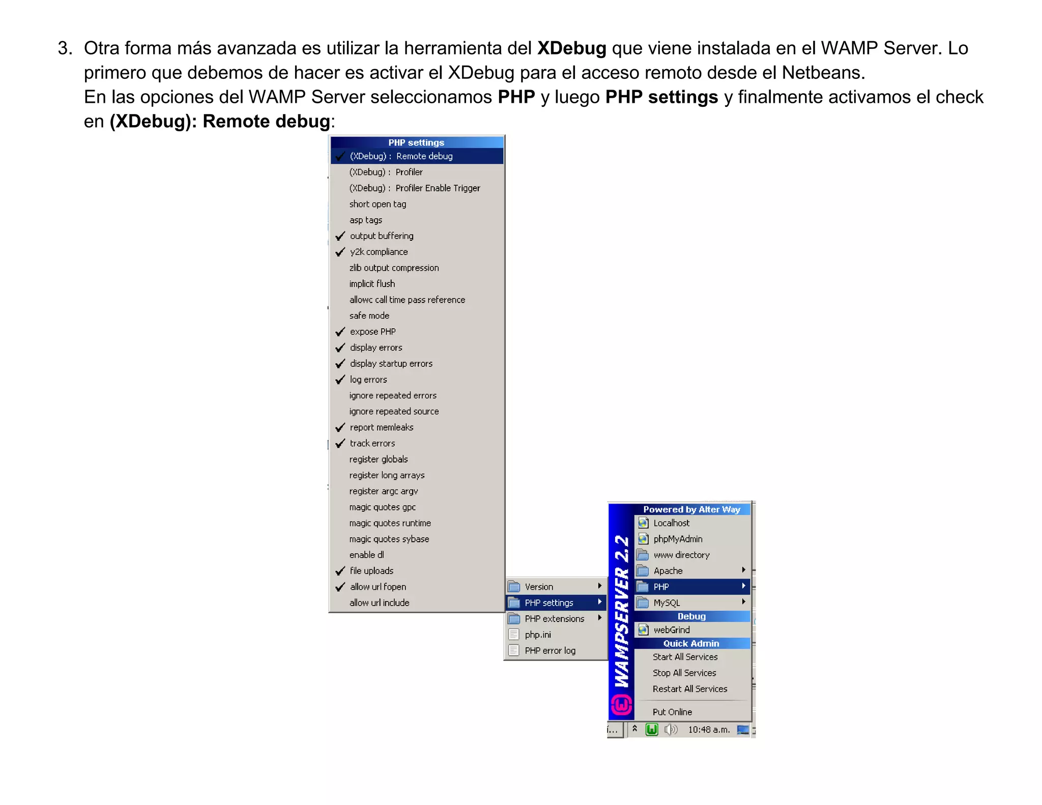 3. Otra forma más avanzada es utilizar la herramienta del XDebug que viene instalada en el WAMP Server. Lo
   primero que debemos de hacer es activar el XDebug para el acceso remoto desde el Netbeans.
   En las opciones del WAMP Server seleccionamos PHP y luego PHP settings y finalmente activamos el check
   en (XDebug): Remote debug:
 