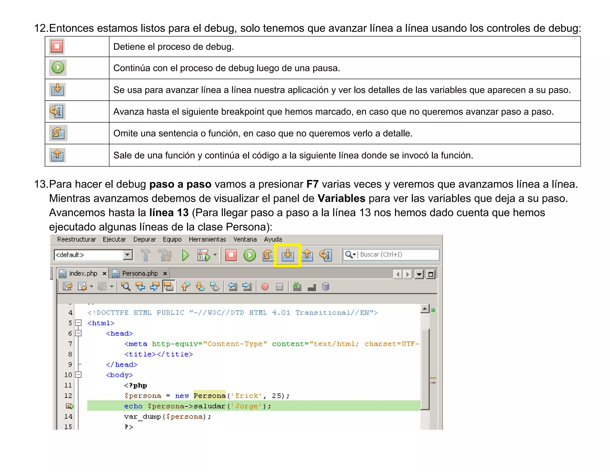 12.Entonces estamos listos para el debug, solo tenemos que avanzar línea a línea usando los controles de debug:
                Detiene el proceso de debug.

                Continúa con el proceso de debug luego de una pausa.

                Se usa para avanzar línea a línea nuestra aplicación y ver los detalles de las variables que aparecen a su paso.

                Avanza hasta el siguiente breakpoint que hemos marcado, en caso que no queremos avanzar paso a paso.

                Omite una sentencia o función, en caso que no queremos verlo a detalle.

                Sale de una función y continúa el código a la siguiente línea donde se invocó la función.


13.Para hacer el debug paso a paso vamos a presionar F7 varias veces y veremos que avanzamos línea a línea.
   Mientras avanzamos debemos de visualizar el panel de Variables para ver las variables que deja a su paso.
   Avancemos hasta la línea 13 (Para llegar paso a paso a la línea 13 nos hemos dado cuenta que hemos
   ejecutado algunas líneas de la clase Persona):
 