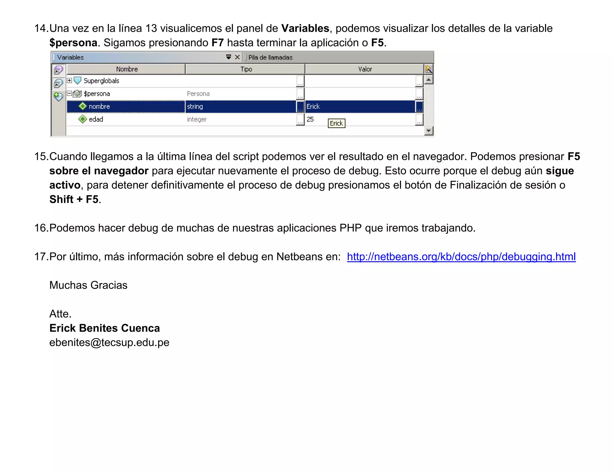 14.Una vez en la línea 13 visualicemos el panel de Variables, podemos visualizar los detalles de la variable
   $persona. Sigamos presionando F7 hasta terminar la aplicación o F5.




15.Cuando llegamos a la última línea del script podemos ver el resultado en el navegador. Podemos presionar F5
   sobre el navegador para ejecutar nuevamente el proceso de debug. Esto ocurre porque el debug aún sigue
   activo, para detener definitivamente el proceso de debug presionamos el botón de Finalización de sesión o
   Shift + F5.

16.Podemos hacer debug de muchas de nuestras aplicaciones PHP que iremos trabajando.

17.Por último, más información sobre el debug en Netbeans en: http://netbeans.org/kb/docs/php/debugging.html

   Muchas Gracias

   Atte.
   Erick Benites Cuenca
   ebenites@tecsup.edu.pe
 
