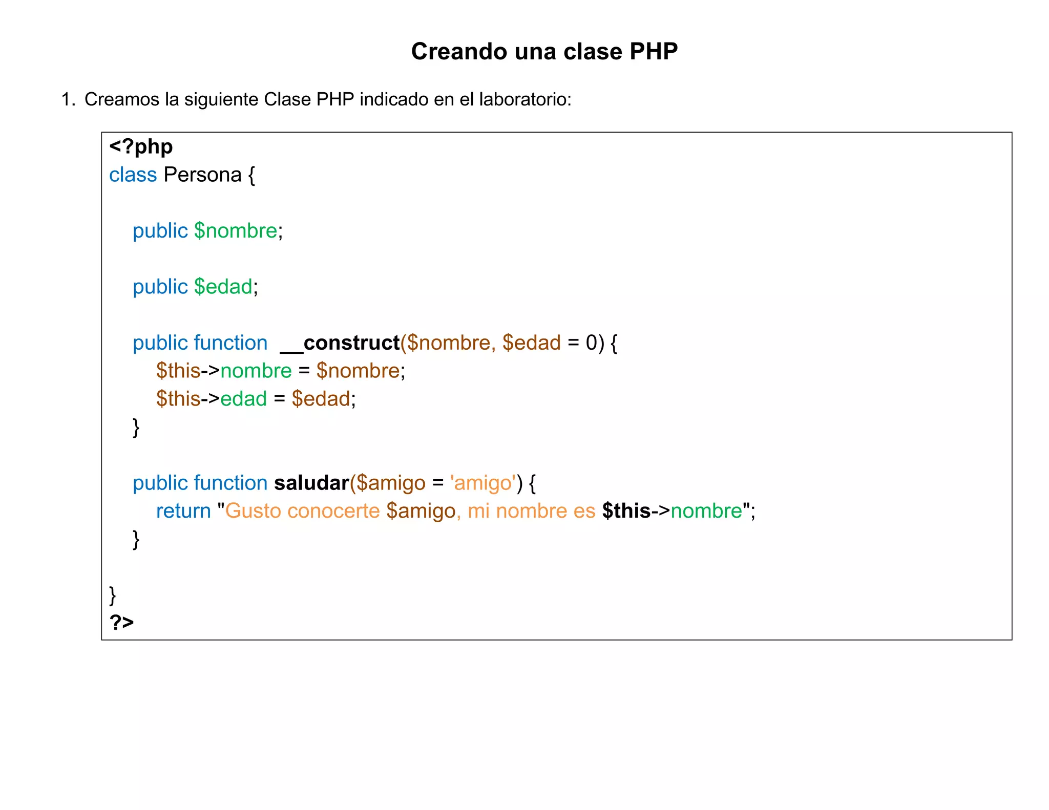 Creando una clase PHP
1. Creamos la siguiente Clase PHP indicado en el laboratorio:

     <?php
     class Persona {

        public $nombre;

        public $edad;

        public function __construct($nombre, $edad = 0) {
          $this->nombre = $nombre;
          $this->edad = $edad;
        }

        public function saludar($amigo = 'amigo') {
          return "Gusto conocerte $amigo, mi nombre es $this->nombre";
        }

     }
     ?>
 