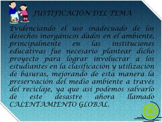 JUSTIFICACIÓN DEL TEMAEvidenciando el uso inadecuado de los desechos inorgánicos dados en el ambiente, principalmente en las instituciones educativas fue necesario plantear dicho proyecto para lograr involucrar a los estudiantes en la clasificación y utilización de basuras, mejorando de esta manera la preservación del medio ambiente a través del reciclaje, ya que asípodemos salvarlo de este desastre ahora llamado CALENTAMIENTO GLOBAL.