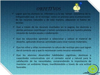 OBJETIVOSLograr que los alumnos se  informen y a la vez  tomen  conciencia de lo indispensable que  es el reciclaje  como un proceso para la preservación de los recursos naturales y de esta manera, adquieran el habito de reciclar.