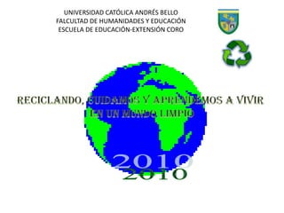UNIVERSIDAD CATÓLICA ANDRÉS BELLO FALCULTAD DE HUMANIDADES Y EDUCACIÓN ESCUELA DE EDUCACIÓN-EXTENSIÓN CORO RECICLANDO, CUIDAMOS Y APRENDEMOS A VIVIR  EN UN MUNDO LIMPIO 2010 