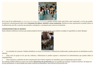 En el caso de los adolescentes, las situaciones de riesgo más frecuentes ; pueden causarte daño tanto físico como emocional, y en las que puedes
involucrarte voluntariamente,tales como elconsumo de tabaco, alcohol u otras sustancias. Muchas de estas experiencias se pueden iniciar en
la adolescencia; por ello, es preciso que aprendas a anticiparte y a protegerte para conservar tu bienestar.
CONDICIONES PARA EL RIESGO
Existe además condiciones externas que pueden propiciar diversos tipos de riesgo y que podrían en peligro tu seguridad y tu salud. Ejemplo:

La costumbre de consumir bebidas alcohólicas en exceso, en reuniones y celebraciones tradicionales, pueden generar un alcoholismo social o
adicción.
•

Estar cerca de grupo en los que hay violencia y delincuencia te pueden exponer a situaciones de enfrentamiento que puedan dañar tu
integridad física.
•

Estar expuestos a ambientes de alta contaminación tiene efectos negativos no inmediatos, pero sí importantes para la salud.
Sin embargo también debemos conocer que existen situaciones de protección que son aquellos que protegen. Cuando los factores de riesgo son
los que predominan, es más probable que surjan conductas problemáticas. Estos factores de protección son:
•

 