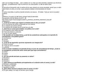 calor que nos llega de abajo… pero cuidado con su oreja que está resentida, espérese que ahorita la
detengo. -¡Cuidadoooooo!- dijo el comal con voz preocupada. La olla se había caído.
[7]
Al escuchar el tremendo ruido, la señora de la casa volverá a la cocina asustada, pensó que un ratón
había tirado a la olla y al comal, cuyos pedazos estaban entremezclados en el piso.
[8]
Al verlos inservibles, la señora decidió echarlos a la basura. - Ni hablar, “todo por servir se acaba”exclamó.
[9]
Solidarios, el comal y la olla fueron amigos hasta la eternidad.
Recuperado el 28 de febrero de 2011, de
http://www.nl.gob.mx/pics/pages/cuaderno_practicas_escolares_base/sec3_fcye.pdf
(Adaptación).
1. ¿Cuál fue el motivo que originó la amistad entre la olla y el comal?
A) La convivencia de ambos, propiciada por sus dueños.
B) La soledad que ambos sentían.
C) La solicitud de amistad que el comal hizo a la olla.
2. ¿Qué hizo el comal para entablar una plática con la olla?
A) Le preguntó cómo había dormido.
B) Tosió para llamar su atención.
C) Le dio un gran saludo.
3. De acuerdo con la sílaba tónica, ¿cuál de los sustantivos subrayados en el párrafo [1]
corresponde a una palabra grave?
A) Convivencia.
B) Comal.
C) Amistad.
4. ¿Cuál de las siguientes opciones representa una interjección?
A) –tosió el comal-.
B) “Todo por servir se acaba”.
C) ¡Uhhhhy!
5. En la oración resaltada en el párrafo [7] hay un error de concordancia de tiempo. ¿Cuál es
la conjugación correcta del verbo volver para que haya concordancia?
A) Volvió.
B) Vuelve.
C) Volvía.
6. ¿En qué párrafo del texto se presenta un refrán?
A) Párrafo 6
B) Párrafo 7.
C) Párrafo 8.
7. ¿Qué valores se manifiestan principalmente en la relación entre el comal y la olla?
A) Amistad y solidaridad.
B) Tolerancia y respeto.
C) Igualdad y justicia.
8. ¿Qué refrán resume la relación entre el comal y la olla?
A) En gran peligro, es mejor el hermano que el amigo.

 