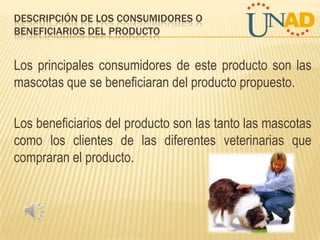 DESCRIPCIÓN DE LOS CONSUMIDORES O
BENEFICIARIOS DEL PRODUCTO

Los principales consumidores de este producto son las
mascotas que se beneficiaran del producto propuesto.
Los beneficiarios del producto son las tanto las mascotas
como los clientes de las diferentes veterinarias que
compraran el producto.

 