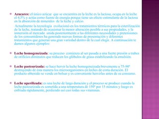Azucares:   el único azúcar  que se encuentra en la leche es la lactosa, ocupa en la leche el 4,5% y actúa como fuente de energía porque tiene un efecto estimulante de la lactosa en la absorción de minerales  de la leche y calcio. Actualmente la tecnología  evolucionó en los tratamientos térmicos para la esterilización de la leche, tratando de ocasionar la menor alteración posible a sus propiedades, y la inmersión al mercado  unida posteriormente a las diferentes necesidades y pretensiones de los consumidores ha generado nuevas formas de presentación y diferentes tratamientos que generan una gran variedad dentro de la cual elegir. A continuación te damos algunos ejemplos: Leche homogeneizada :  su proceso  comienza al ser pasada a una fuerte presión a trabes de orificios diminutos que reducen los glóbulos de grasa estabilizando la emulsión. Leche pasteurizada:   se hace hervir la leche homogeneizada brevemente a 75-90º destruyendo de ésta manera los microorganismos en leches de corta duración. El producto obtenido se vende en bolsas y es conveniente hervirlas antes de su consumo. Leche uperilizada:   es una leche de larga duración y el proceso se produce cuando la leche pasteurizada es sometida a una temperatura de 150º por 15 minutos y luego es enfriada rápidamente, perdiendo así casi todas sus vitaminas. 