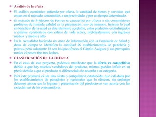 Análisis de la oferta El análisis económico entiende por oferta, la cantidad de bienes y servicios que entran en el mercado consumidor, a un precio dado y por un tiempo determinado. El mercado de Productos de Postres se caracteriza por ofrecer a sus consumidores productos de limitada calidad en la preparación, uso de insumos, frescura lo cual en beneficio de la salud es discretamente aceptable, estos productos están dirigidos a estratos económicos con estilos de vida activa, preferentemente con ingresos medios  y medio y alto. En la Actualidad haciendo un cruce de información con la Comisaría de Salud y datos de campo se identifico la cantidad 66 establecimientos de pastelería y postres, pero solamente 18 son los que ofrecen el Cantón Azogues y sus parroquias rurales el postre tipo tres leches. CLASIFICACIÓN DE LA OFERTA En el caso de este proyecto, podemos manifestar que la  oferta es competitiva  debido a que hay muchos vendedores del producto, mismos pueden influir en su precio debido a que el producto es diferenciado de acuerdo a su categoría. Para este producto existe una oferta o competencia establecida; que está dada por los establecimientos de panaderías y pastelerías que lo ofrecen; sin embargo debemos anotar que la higiene y presentación del producto no van acorde con las expectativas de los consumidores. 